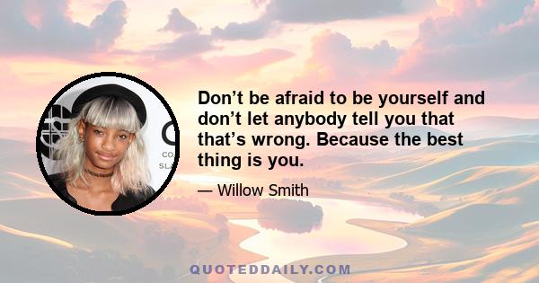 Don’t be afraid to be yourself and don’t let anybody tell you that that’s wrong. Because the best thing is you.