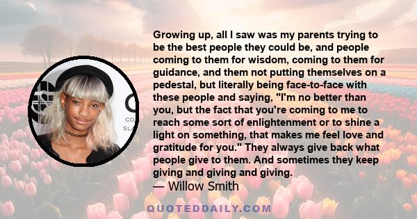 Growing up, all I saw was my parents trying to be the best people they could be, and people coming to them for wisdom, coming to them for guidance, and them not putting themselves on a pedestal, but literally being