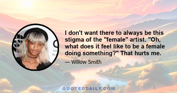 I don't want there to always be this stigma of the female artist. Oh, what does it feel like to be a female doing something? That hurts me.