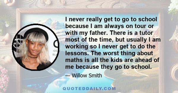 I never really get to go to school because I am always on tour or with my father. There is a tutor most of the time, but usually I am working so I never get to do the lessons. The worst thing about maths is all the kids 