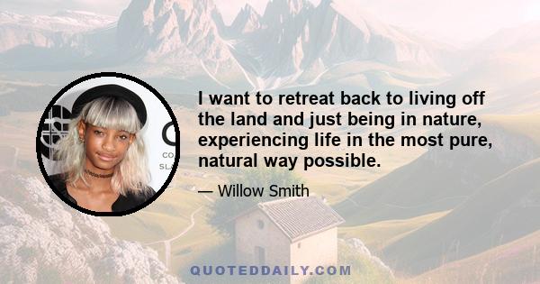 I want to retreat back to living off the land and just being in nature, experiencing life in the most pure, natural way possible.