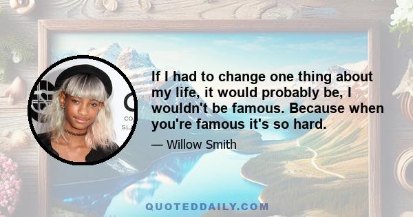 If I had to change one thing about my life, it would probably be, I wouldn't be famous. Because when you're famous it's so hard.