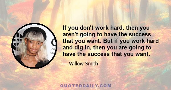 If you don't work hard, then you aren't going to have the success that you want. But if you work hard and dig in, then you are going to have the success that you want.