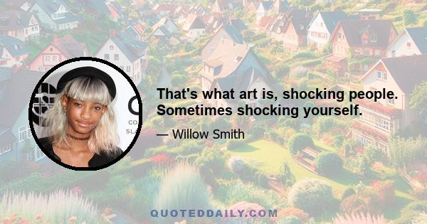 That's what art is, shocking people. Sometimes shocking yourself.