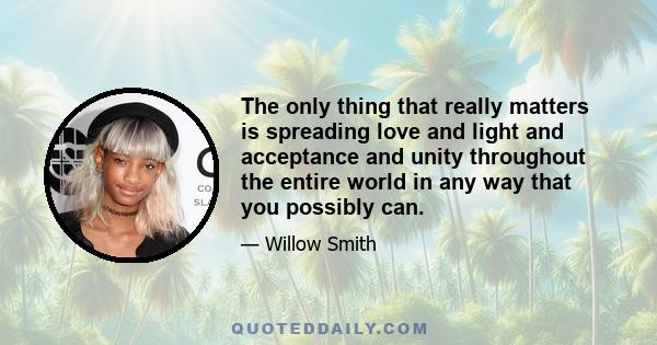 The only thing that really matters is spreading love and light and acceptance and unity throughout the entire world in any way that you possibly can.