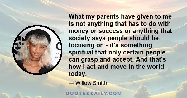 What my parents have given to me is not anything that has to do with money or success or anything that society says people should be focusing on - it's something spiritual that only certain people can grasp and accept.