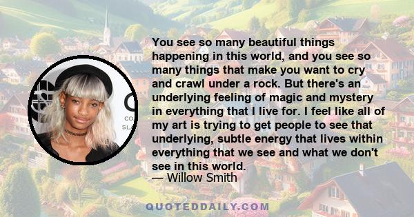 You see so many beautiful things happening in this world, and you see so many things that make you want to cry and crawl under a rock. But there's an underlying feeling of magic and mystery in everything that I live