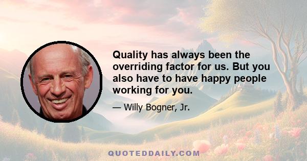 Quality has always been the overriding factor for us. But you also have to have happy people working for you.