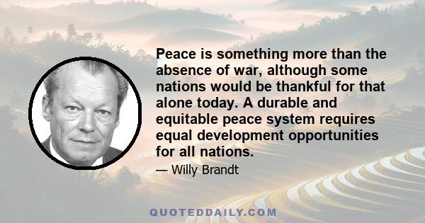 Peace is something more than the absence of war, although some nations would be thankful for that alone today. A durable and equitable peace system requires equal development opportunities for all nations.