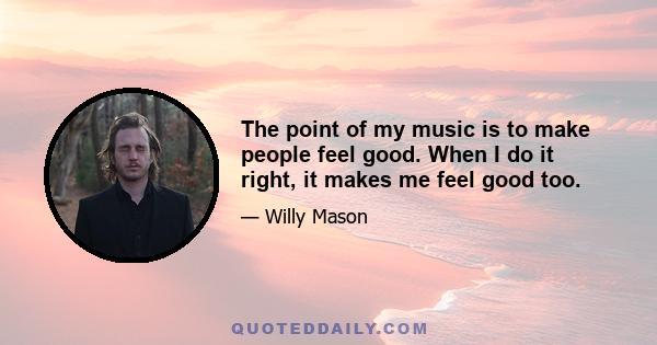 The point of my music is to make people feel good. When I do it right, it makes me feel good too.