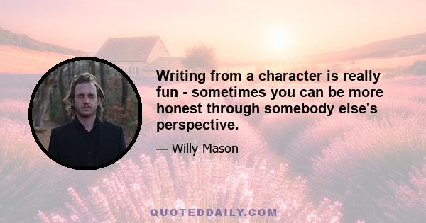 Writing from a character is really fun - sometimes you can be more honest through somebody else's perspective.