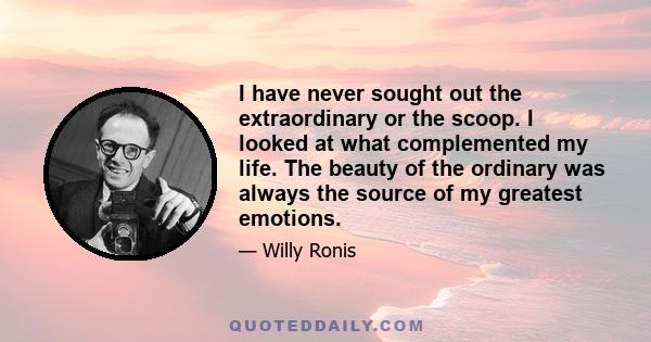 I have never sought out the extraordinary or the scoop. I looked at what complemented my life. The beauty of the ordinary was always the source of my greatest emotions.