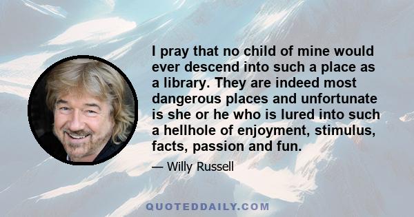 I pray that no child of mine would ever descend into such a place as a library. They are indeed most dangerous places and unfortunate is she or he who is lured into such a hellhole of enjoyment, stimulus, facts, passion 