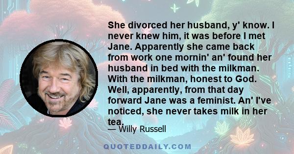 She divorced her husband, y' know. I never knew him, it was before I met Jane. Apparently she came back from work one mornin' an' found her husband in bed with the milkman. With the milkman, honest to God. Well,