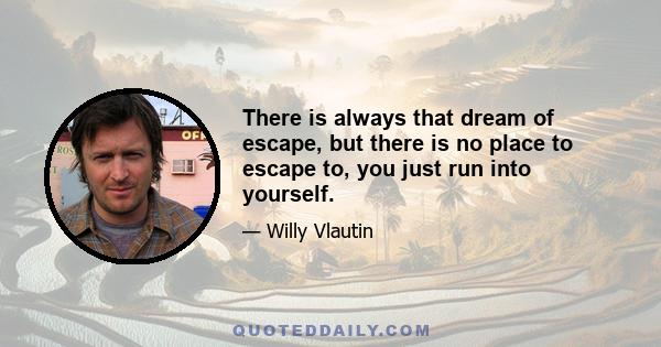 There is always that dream of escape, but there is no place to escape to, you just run into yourself.