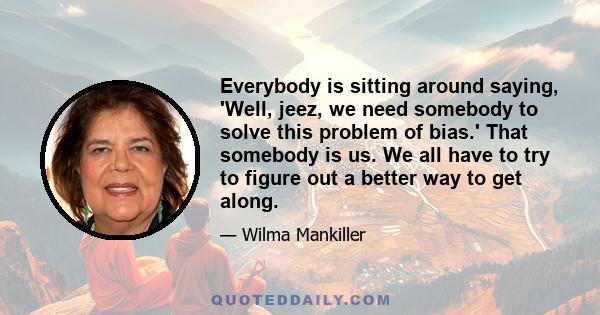 Everybody is sitting around saying, 'Well, jeez, we need somebody to solve this problem of bias.' That somebody is us. We all have to try to figure out a better way to get along.