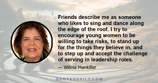 Friends describe me as someone who likes to sing and dance along the edge of the roof. I try to encourage young women to be willing to take risks, to stand up for the things they believe in, and to step up and accept