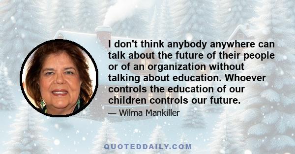 I don't think anybody anywhere can talk about the future of their people or of an organization without talking about education. Whoever controls the education of our children controls our future.