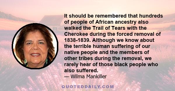 It should be remembered that hundreds of people of African ancestry also walked the Trail of Tears with the Cherokee during the forced removal of 1838-1839. Although we know about the terrible human suffering of our