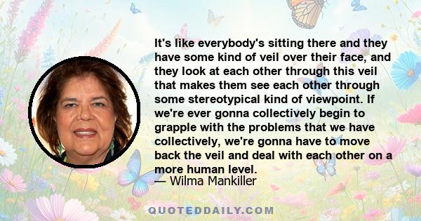 It's like everybody's sitting there and they have some kind of veil over their face, and they look at each other through this veil that makes them see each other through some stereotypical kind of viewpoint. If we're