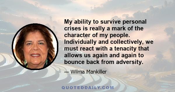 My ability to survive personal crises is really a mark of the character of my people. Individually and collectively, we must react with a tenacity that allows us again and again to bounce back from adversity.