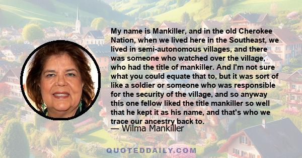 My name is Mankiller, and in the old Cherokee Nation, when we lived here in the Southeast, we lived in semi-autonomous villages, and there was someone who watched over the village, who had the title of mankiller. And