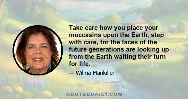 Take care how you place your moccasins upon the Earth, step with care, for the faces of the future generations are looking up from the Earth waiting their turn for life.