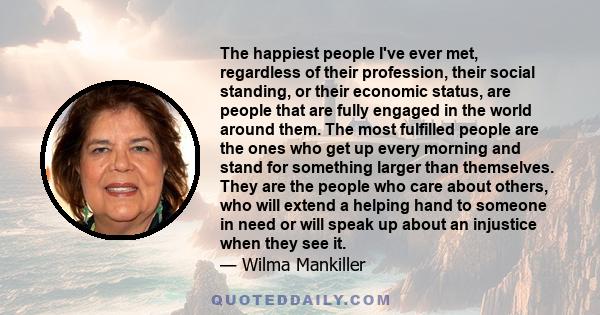 The happiest people I've ever met, regardless of their profession, their social standing, or their economic status, are people that are fully engaged in the world around them. The most fulfilled people are the ones who