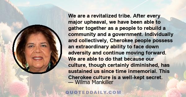 We are a revitalized tribe. After every major upheaval, we have been able to gather together as a people to rebuild a community and a government. Individually and collectively, Cherokee people possess an extraordinary