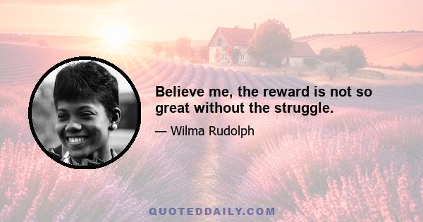 Believe me, the reward is not so great without the struggle.