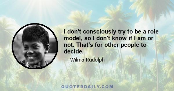 I don't consciously try to be a role model, so I don't know if I am or not. That's for other people to decide.