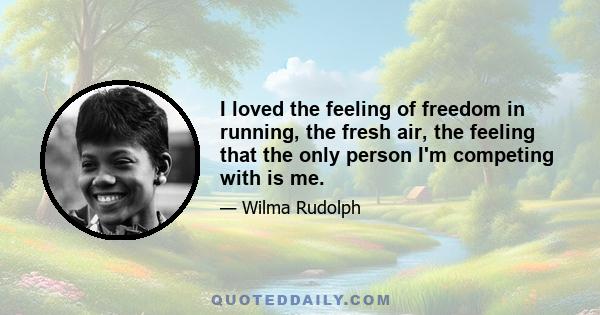 I loved the feeling of freedom in running, the fresh air, the feeling that the only person I'm competing with is me.