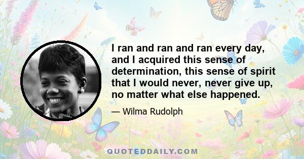 I ran and ran and ran every day, and I acquired this sense of determination, this sense of spirit that I would never, never give up, no matter what else happened.