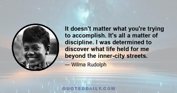 It doesn't matter what you're trying to accomplish. It's all a matter of discipline. I was determined to discover what life held for me beyond the inner-city streets.