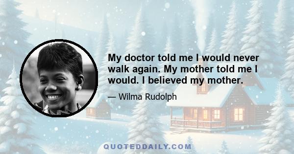 My doctor told me I would never walk again. My mother told me I would. I believed my mother.