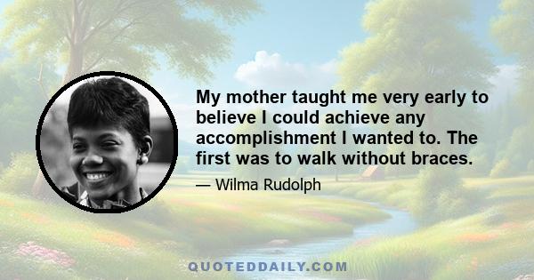 My mother taught me very early to believe I could achieve any accomplishment I wanted to. The first was to walk without braces.