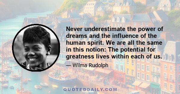 Never underestimate the power of dreams and the influence of the human spirit. We are all the same in this notion: The potential for greatness lives within each of us.