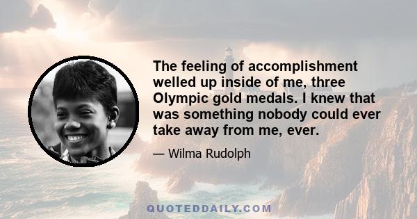 The feeling of accomplishment welled up inside of me, three Olympic gold medals. I knew that was something nobody could ever take away from me, ever.