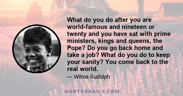 What do you do after you are world-famous and nineteen or twenty and you have sat with prime ministers, kings and queens, the Pope? Do you go back home and take a job? What do you do to keep your sanity? You come back