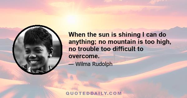 When the sun is shining I can do anything; no mountain is too high, no trouble too difficult to overcome.