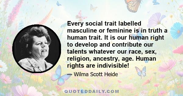 Every social trait labelled masculine or feminine is in truth a human trait. It is our human right to develop and contribute our talents whatever our race, sex, religion, ancestry, age. Human rights are indivisible!