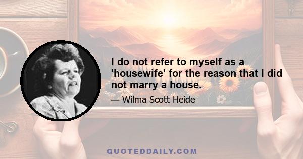 I do not refer to myself as a 'housewife' for the reason that I did not marry a house.