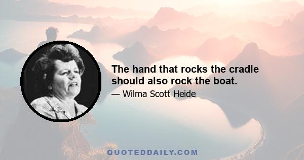 The hand that rocks the cradle should also rock the boat.