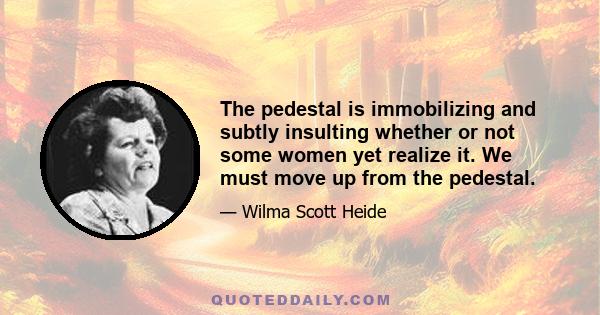 The pedestal is immobilizing and subtly insulting whether or not some women yet realize it. We must move up from the pedestal.