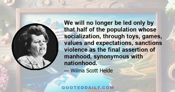 We will no longer be led only by that half of the population whose socialization, through toys, games, values and expectations, sanctions violence as the final assertion of manhood, synonymous with nationhood.