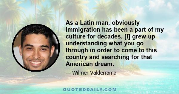 As a Latin man, obviously immigration has been a part of my culture for decades. [I] grew up understanding what you go through in order to come to this country and searching for that American dream.