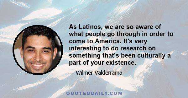 As Latinos, we are so aware of what people go through in order to come to America. It's very interesting to do research on something that's been culturally a part of your existence.