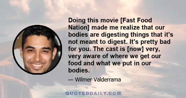 Doing this movie [Fast Food Nation] made me realize that our bodies are digesting things that it's not meant to digest. It's pretty bad for you. The cast is [now] very, very aware of where we get our food and what we