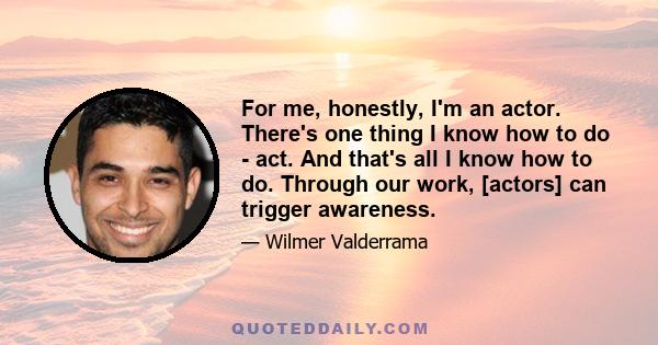 For me, honestly, I'm an actor. There's one thing I know how to do - act. And that's all I know how to do. Through our work, [actors] can trigger awareness.