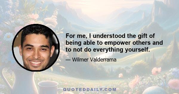 For me, I understood the gift of being able to empower others and to not do everything yourself.